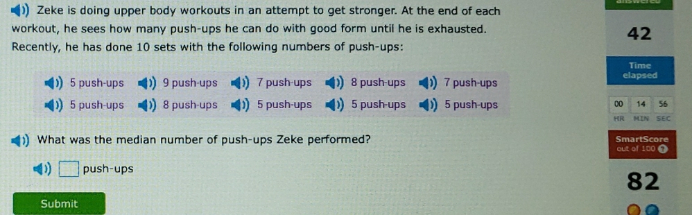 )) Zeke is doing upper body workouts in an attempt to get stronger. At the end of each
workout, he sees how many push-ups he can do with good form until he is exhausted.
42
Recently, he has done 10 sets with the following numbers of push-ups:
Time
5 push-ups ) 9 push-ups  7 push-ups ) 8 push-ups ) 7 push-ups elapsed
)) 5 push-ups 1) 8 push-ups )) 5 push-ups )) 5 push-ups )) 5 push-ups 00 14 56
HR MIN SEC
)) What was the median number of push-ups Zeke performed? SmartScore
out of 100 0
) □ push-ups
82
Submit