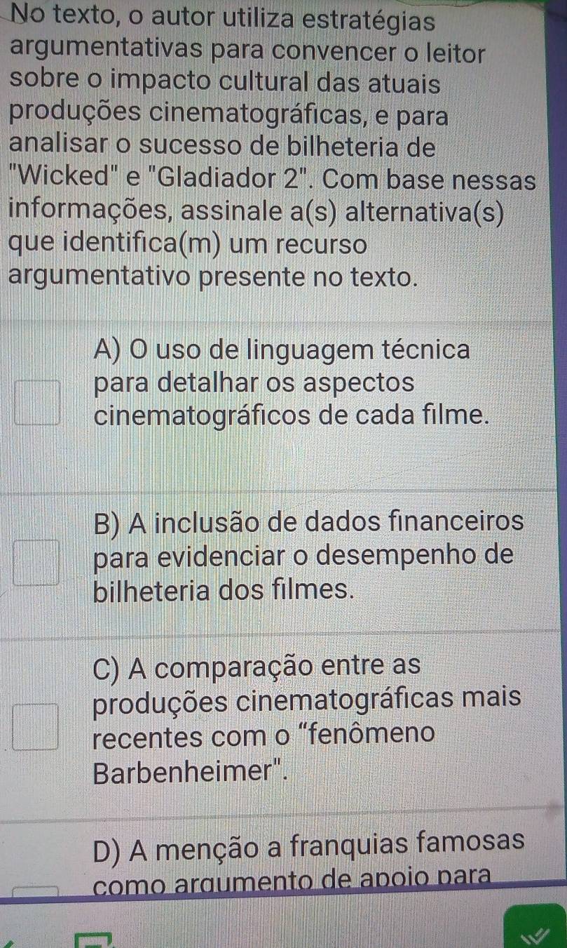 No texto, o autor utiliza estratégias
argumentativas para convencer o leitor
sobre o impacto cultural das atuais
produções cinematográficas, e para
analisar o sucesso de bilheteria de
"Wicked" e "Gladiador 2'' . Com base nessas
informações, assinale a(s) alternativa(s)
que identifica(m) um recurso
argumentativo presente no texto.
A) O uso de linguagem técnica
para detalhar os aspectos
cinematográficos de cada filme.
B) A inclusão de dados financeiros
para evidenciar o desempenho de
bilheteria dos filmes.
C) A comparação entre as
produções cinematográficas mais
recentes com o "fenômeno
Barbenheimer".
D) A menção a franquias famosas
como arœumento de apóio para