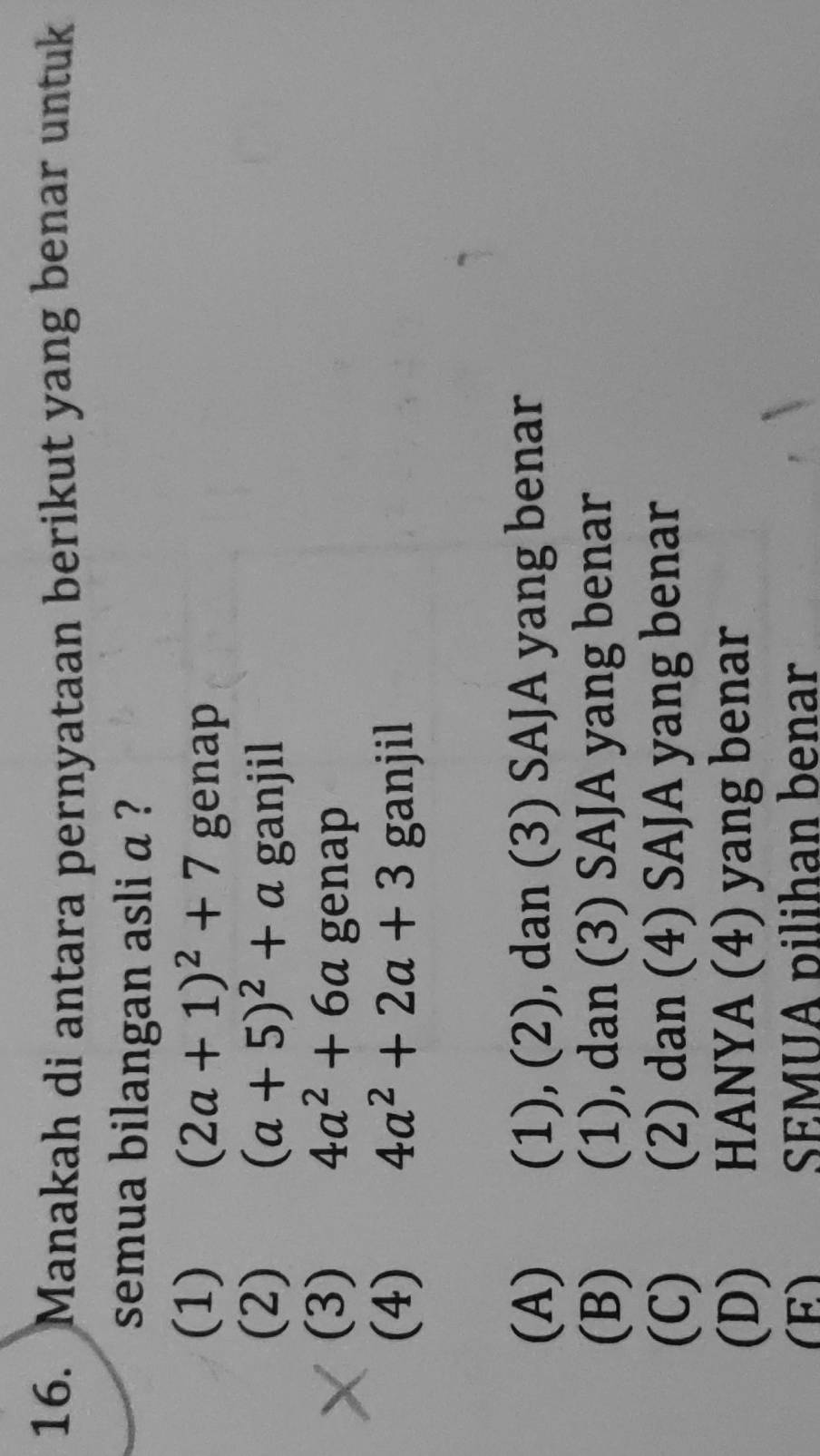 Manakah di antara pernyataan berikut yang benar untuk
semua bilangan asli a ?
(1) (2a+1)^2+7genap
(2) (a+5)^2+aganjil
(3) 4a^2+6a ger h
(4) 4a^2+2a+3ganjil
(A) (1), (2), dan (3) SAJA yang benar
(B) (1), dan (3) SAJA yang benar
(C) (2) dan (4) SAJA yang benar
(D) HANYA (4) yang benar
(E) SEMUA pilihan benar