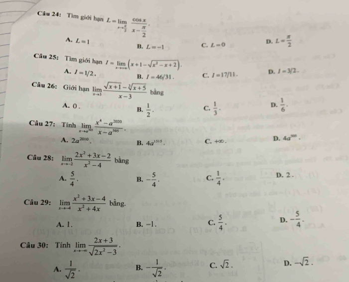 Tìm giới hạn L=limlimits _xto  π /2 frac cos xx- π /2 .
A. L=1 B. L=-1 C. L=0 D. L= π /2 
Câu 25: Tìm giới hạn I=limlimits _xto +∈fty (x+1-sqrt(x^2-x+2)).
A. I=1/2. B. I=46/31. C. I=17/11. D. I=3/2.
Câu 26: Giới hạn limlimits _xto 3 (sqrt(x+1)-sqrt[3](x+5))/x-3  bằng
A. 0 .  1/2 . C.  1/3 . D.  1/6 ·
B.
Câu 27: Tính limlimits _xto a^(505) (x^4-a^(2020))/x-a^(505) . 4a^(505)·
A. 2a^(2010). B. 4a^(1515). C. +∞ . D.
Câu 28: limlimits _xto -2 (2x^2+3x-2)/x^2-4  bằng
A.  5/4 . - 5/4 . C.  1/4 . D. 2 .
B.
Câu 29: limlimits _xto -4 (x^2+3x-4)/x^2+4x  bằng.
A. 1. B. =1 . C.  5/4 .
D. - 5/4 .
Câu 30: Tính limlimits _xto -∈fty  (2x+3)/sqrt(2x^2-3) .
A.  1/sqrt(2) . - 1/sqrt(2) . C. sqrt(2). D. -sqrt(2).
B.