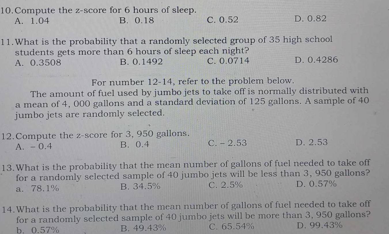 Compute the z-score for 6 hours of sleep.
A. 1.04 B. 0.18 C. 0.52 D. 0.82
11.What is the probability that a randomly selected group of 35 high school
students gets more than 6 hours of sleep each night?
A. 0.3508 B. 0.1492 C. 0.0714 D. 0.4286
For number 12-14, refer to the problem below.
The amount of fuel used by jumbo jets to take off is normally distributed with
a mean of 4, 000 gallons and a standard deviation of 125 gallons. A sample of 40
jumbo jets are randomly selected.
12.Compute the z-score for 3, 950 gallons.
A. - 0.4 B. 0.4
C. - 2.53 D. 2.53
13.What is the probability that the mean number of gallons of fuel needed to take off
for a randomly selected sample of 40 jumbo jets will be less than 3, 950 gallons?
a. 78.1% B. 34.5% C. 2.5% D. 0.57%
14.What is the probability that the mean number of gallons of fuel needed to take off
for a randomly selected sample of 40 jumbo jets will be more than 3, 950 gallons?
b. 0.57% B. 49.43% C. 65.54% D. 99.43%