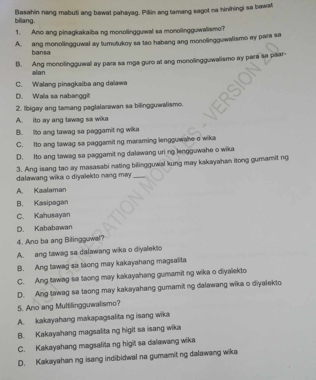 Basahin nang mabuti ang bawat pahayag. Piliin ang tamang sagot na hinihingi sa bawat
bilang.
1. Ano ang pinagkakaiba ng monolingguwal sa monolingguwalismo?
A. ang monolingguwal ay tumutukoy sa tao habang ang monolingguwalismo ay para sa
bansa
B. Ang monolingguwal ay para sa mga guro at ang monolingguwalismo ay para sa paar-
alan
C. Walang pinagkaiba ang dalawa
D. Wala sa nabanggit
2. Ibigay ang tamang paglalarawan sa bilingguwalismo.
A. ito ay ang tawag sa wika
B. Ito ang tawag sa paggamit ng wika
C. Ito ang tawag sa paggamit ng maraming lengguwahe o wika
D. Ito ang tawag sa paggamit ng dalawang uri ng lengguwahe o wika
3. Ang isang tao ay masasabi nating bilingguwal kung may kakayahan itong gumamit ng
dalawang wika o diyalekto nang may_
A. Kaalaman
B. Kasipagan
C. Kahusayan
D. Kababawan
4. Ano ba ang Bilingguwal?
A. ang tawag sa dalawang wika o diyalekto
B. Ang tawag sa taong may kakayahang magsalita
C. Ang tawag sa taong may kakayahang gumamit ng wika o diyalekto
D. Ang tawag sa taong may kakayahang gumamit ng dalawang wika o diyalekto
5. Ano ang Multilingguwalismo?
A. kakayahang makapagsalita ng isang wika
B. Kakayahang magsalita ng higit sa isang wika
C. Kakayahang magsalita ng higit sa dalawang wika
D. Kakayahan ng isang indibidwal na gumamit ng dalawang wika