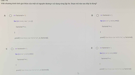 Cầu 14
Viết chương trình tinh giai thừa của một số nguyên dương n sử dụng vòng lập for. Đoạn mã nào sau đây là đúng?
A int factorial =□ B int factorial = 1:
for
for L= i=π i >n 1;i...)( (ndi=1;i < <tex>n(1+4)(
factorial°=
toctorial^*=c


printf('Giai thừa của %d là 'd', n., factorial); prinef(''Giai thừa của %d là %d'', n, factorial);
C int factorial = 1; D im factorial = 1;
for (nd1=1;1 for (ati=1
ycBDfiol=4 factor d^+=c


printfGiai thừa của ld là 36° , n, factorial); print!(''Giải thừa của %d là %d'', n, factorial);
