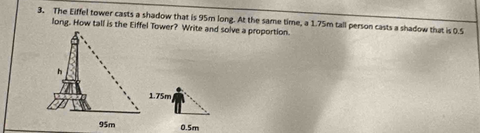 The Eiffel tower casts a shadow that is 95m long. At the same time, a 1.75m tall person casts a shadow that is 0.5
long. How tall is the Eiffel Tower? Write and solve a proportion.
1.75m
0.5m