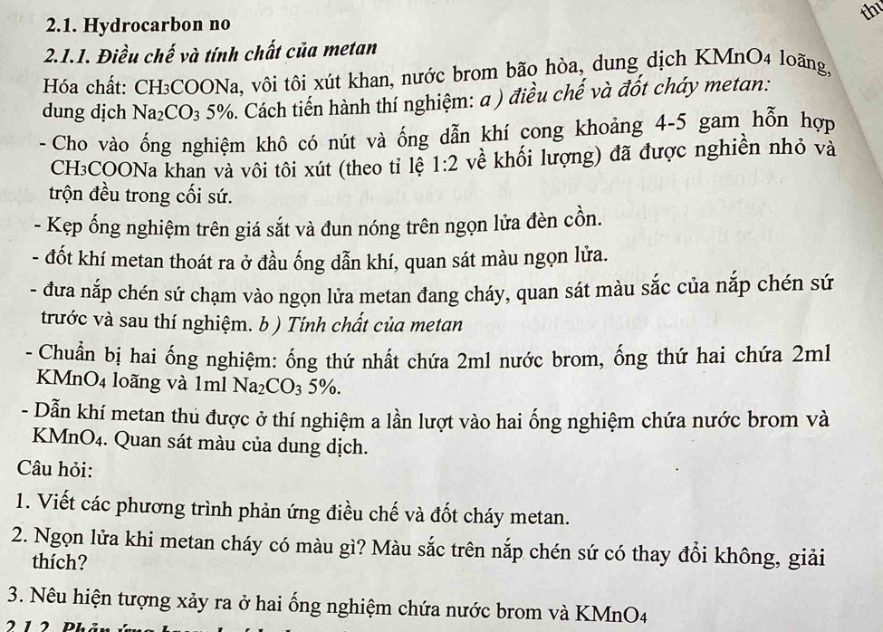 th
2.1. Hydrocarbon no
2.1.1. Điều chế và tính chất của metan
Hóa chất: CH₃COONa, vôi tôi xút khan, nước brom bão hòa, dung dịch KMnO4 loãng,
dung dịch Na_2CO_35%. Cách tiến hành thí nghiệm: a ) điều chế và đốt cháy metan:
- Cho vào ống nghiệm khô có nút và ống dẫn khí cong khoảng 4-5 gam hỗn hợp
CH₃COONa khan và vôi tôi xút (theo tỉ lệ 1:2 về khối lượng) đã được nghiền nhỏ và
trộn đều trong cối sứ.
- Kẹp ống nghiệm trên giá sắt và đun nóng trên ngọn lửa đèn cồn.
- đốt khí metan thoát ra ở đầu ống dẫn khí, quan sát màu ngọn lửa.
- đưa nắp chén sứ chạm vào ngọn lửa metan đang cháy, quan sát màu sắc của nắp chén sứ
trước và sau thí nghiệm. b ) Tính chất của metan
- Chuẩn bị hai ống nghiệm: ống thứ nhất chứa 2ml nước brom, ống thứ hai chứa 2ml
KMn O_4 loãng và 1ml Na_2CO_35% .
- Dẫn khí metan thủ được ở thí nghiệm a lần lượt vào hai ống nghiệm chứa nước brom và
KMnO₄. Quan sát màu của dung dịch.
Câu hỏi:
1. Viết các phương trình phản ứng điều chế và đốt cháy metan.
2. Ngọn lửa khi metan cháy có màu gì? Màu sắc trên nắp chén sứ có thay đổi không, giải
thích?
3. Nêu hiện tượng xảy ra ở hai ống nghiệm chứa nước brom và KMnO4
212 Phản