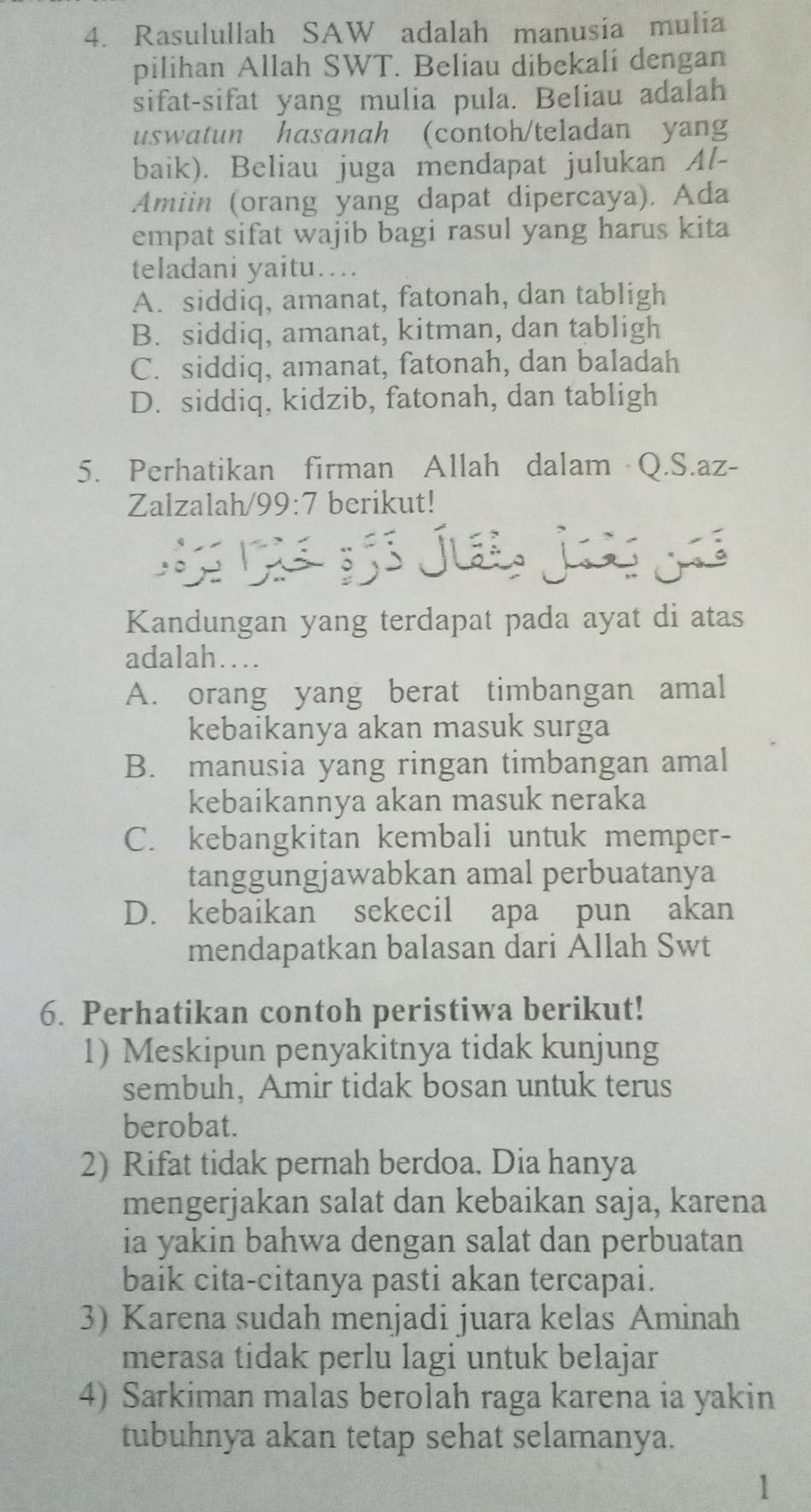 Rasulullah SAW adalah manusia mulia
pilihan Allah SWT. Beliau dibekali dengan
sifat-sifat yang mulia pula. Beliau adalah
uswatun hasanah (contoh/teladan yang
baik). Beliau juga mendapat julukan Al-
Amiin (orang yang dapat dipercaya). Ada
empat sifat wajib bagi rasul yang harus kita
teladani yaitu….
A. siddiq, amanat, fatonah, dan tabligh
B. siddiq, amanat, kitman, dan tabligh
C. siddiq, amanat, fatonah, dan baladah
D. siddiq, kidzib, fatonah, dan tabligh
5. Perhatikan firman Allah dalam Q.S.az-
Zalzalah/99:7 berikut!
    
Kandungan yang terdapat pada ayat di atas
adalah…
A. orang yang berat timbangan amal
kebaikanya akan masuk surga
B. manusia yang ringan timbangan amal
kebaikannya akan masuk neraka
C. kebangkitan kembali untuk memper-
tanggungjawabkan amal perbuatanya
D. kebaikan sekecil apa pun akan
mendapatkan balasan dari Allah Swt
6. Perhatikan contoh peristiwa berikut!
1) Meskipun penyakitnya tidak kunjung
sembuh, Amir tidak bosan untuk terus
berobat.
2) Rifat tidak pernah berdoa. Dia hanya
mengerjakan salat dan kebaikan saja, karena
ia yakin bahwa dengan salat dan perbuatan
baik cita-citanya pasti akan tercapai.
3) Karena sudah menjadi juara kelas Aminah
merasa tidak perlu lagi untuk belajar
4) Sarkiman malas berolah raga karena ia yakin
tubuhnya akan tetap sehat selamanya.
1