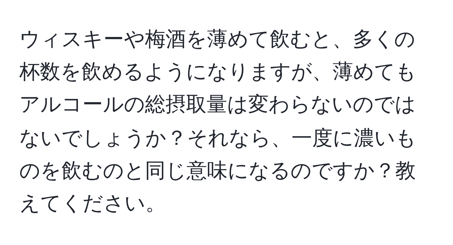 ウィスキーや梅酒を薄めて飲むと、多くの杯数を飲めるようになりますが、薄めてもアルコールの総摂取量は変わらないのではないでしょうか？それなら、一度に濃いものを飲むのと同じ意味になるのですか？教えてください。