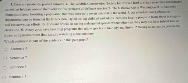 Zoos are needed to protect animals. 2. The Wildlife Conservation Society has worked hard to create more than one hundred
protected habitats around the world for the rerelease of different species. 3. The National Zoo in Washington D. C. has bred
Suratran tigers, boosting a population that was once only seven hundred in the world. 4. An award-winning education
department can be found at the Bronx Zoo. By educating children and adults, zoos can inspire people to learn about ecological
and conservation efforts. 5. Zo0s are crucial in saving endangered species where otherwise they may die from babitat loss or
starvation. 6. Many zoos have breeding programs that allow species to multiply and thrive. 7. Seeing an animal in person can
foster compassion more than simply watching a documentary.
Which sentence is part of the evidence in this paragraph?
Sentence 3
Sentence 7
Sentence 5
Sentence l