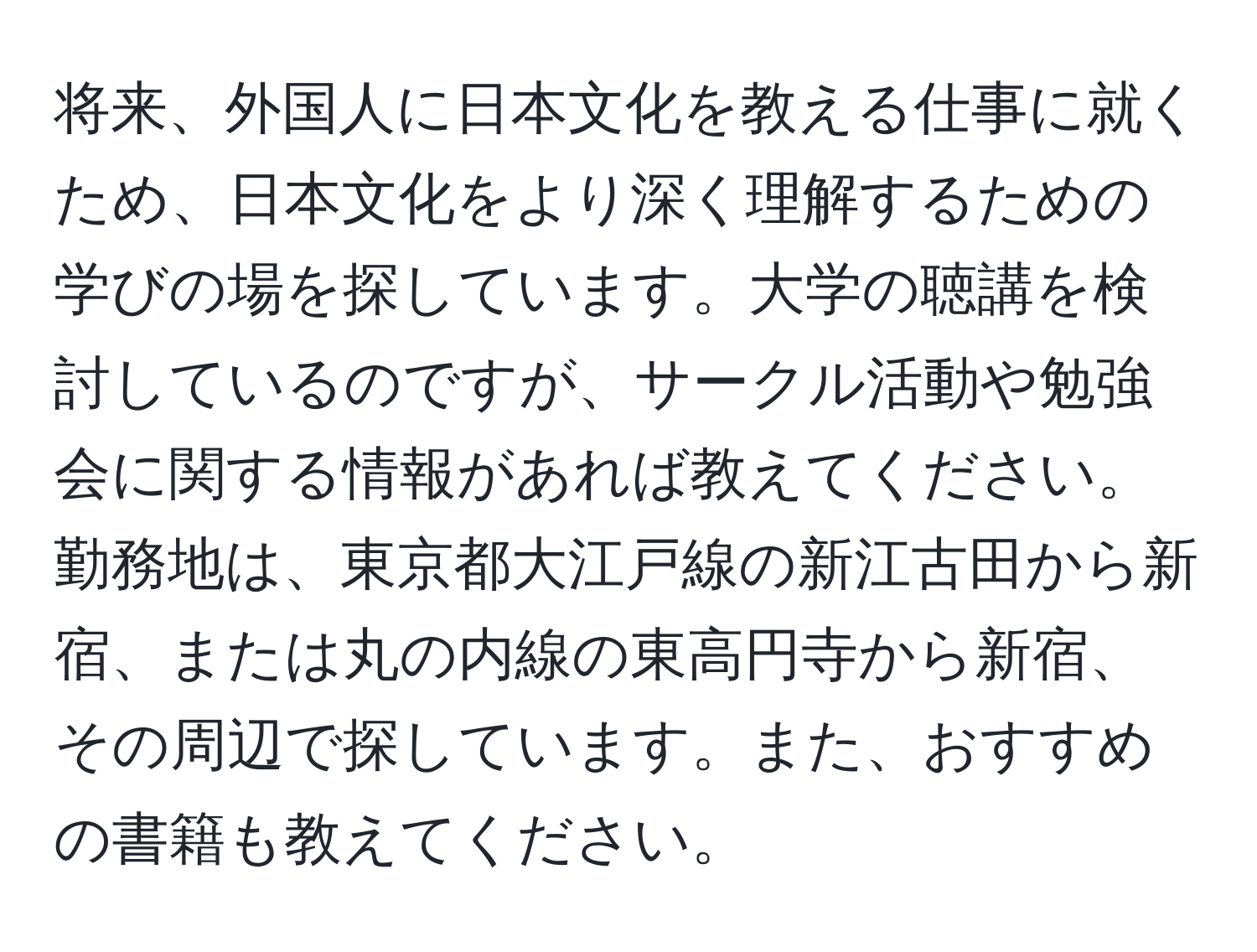 将来、外国人に日本文化を教える仕事に就くため、日本文化をより深く理解するための学びの場を探しています。大学の聴講を検討しているのですが、サークル活動や勉強会に関する情報があれば教えてください。勤務地は、東京都大江戸線の新江古田から新宿、または丸の内線の東高円寺から新宿、その周辺で探しています。また、おすすめの書籍も教えてください。