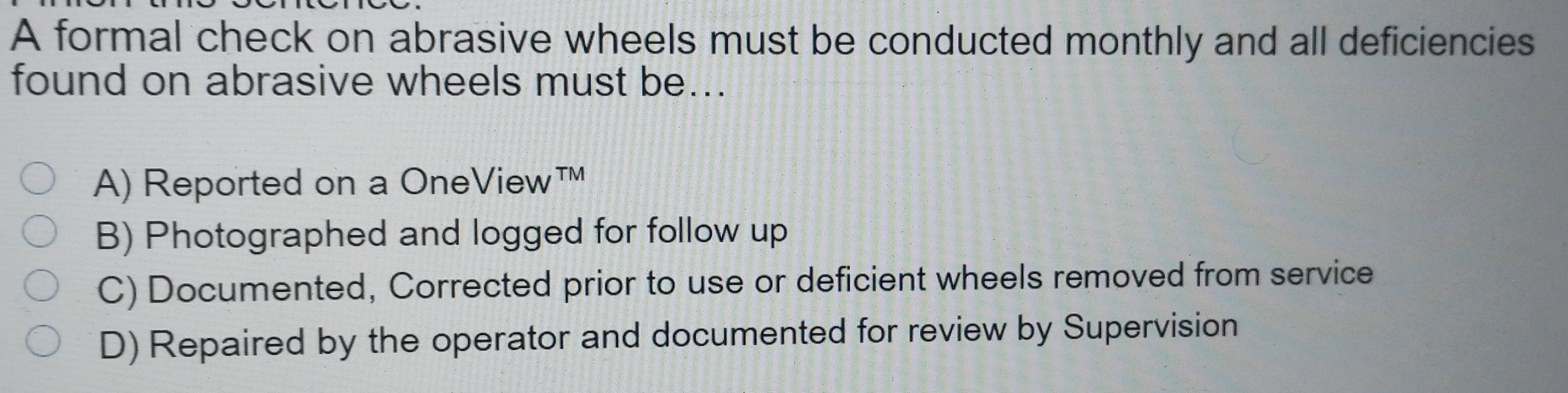 A formal check on abrasive wheels must be conducted monthly and all deficiencies
found on abrasive wheels must be...
A) Reported on a OneView™
B) Photographed and logged for follow up
C) Documented, Corrected prior to use or deficient wheels removed from service
D) Repaired by the operator and documented for review by Supervision