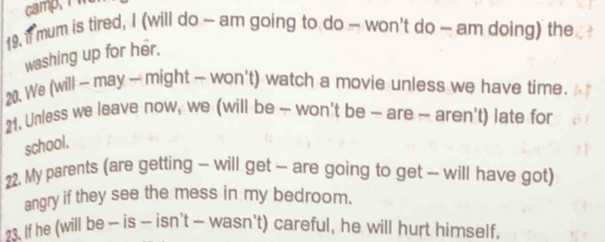 if mum is tired, I (will do — am going to do — won't do — am doing) the 
washing up for her. 
20. We (will - may - might - won't) watch a movie unless we have time. 
21. Unless we leave now, we (will be - won't be ~ are ~ aren't) late for 
school. 
22. My parents (are getting - will get - are going to get - will have got) 
angry if they see the mess in my bedroom. 
23. If he (will be - is — isn't — wasn't) careful, he will hurt himself.