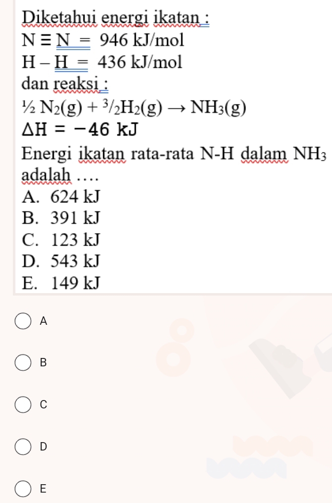 Diketahui energi ikatan :
Nequiv _ N=946kJ/mol
H-_ H=436kJ/mol
dan reaksi :
1/2N_2(g)+^3/_2H_2(g)to NH_3(g)
△ H=-46kJ
Energi ikatan rata-rata N-H dalam NH_3
adalah …
A. 624 kJ
B. 391 kJ
C. 123 kJ
D. 543 kJ
E. 149 kJ
A
B
C
D
E