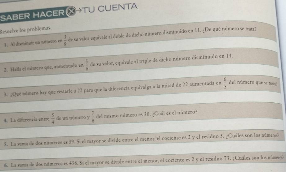 SABER HACER HTU CUENTA 
Resuelve los problemas. 
1. Al disminuir un número en  3/8  de su valor equivale al doble de dicho número disminuido en 11. ¿De qué número se trata? 
2. Halla el número que, aumentado en  5/6  de su valor, equivale al triple de dicho número disminuido en 14. 
3. ¿Qué número hay que restarle a 22 para que la diferencia equivalga a la mitad de 22 aumentada en  6/5  del número que se resta? 
4. La diferencia entre  5/4  de un número y  7/8  del mismo número es 30. ¿Cuál es el número? 
5. La suma de dos números es 59. Si el mayor se divide entre el menor, el cociente es 2 y el residuo 5. ¿Cuáles son los números? 
6. La suma de dos números es 436. Si el mayor se divide entre el menor, el cociente es 2 y el residuo 73. ¿Cuáles son los números?