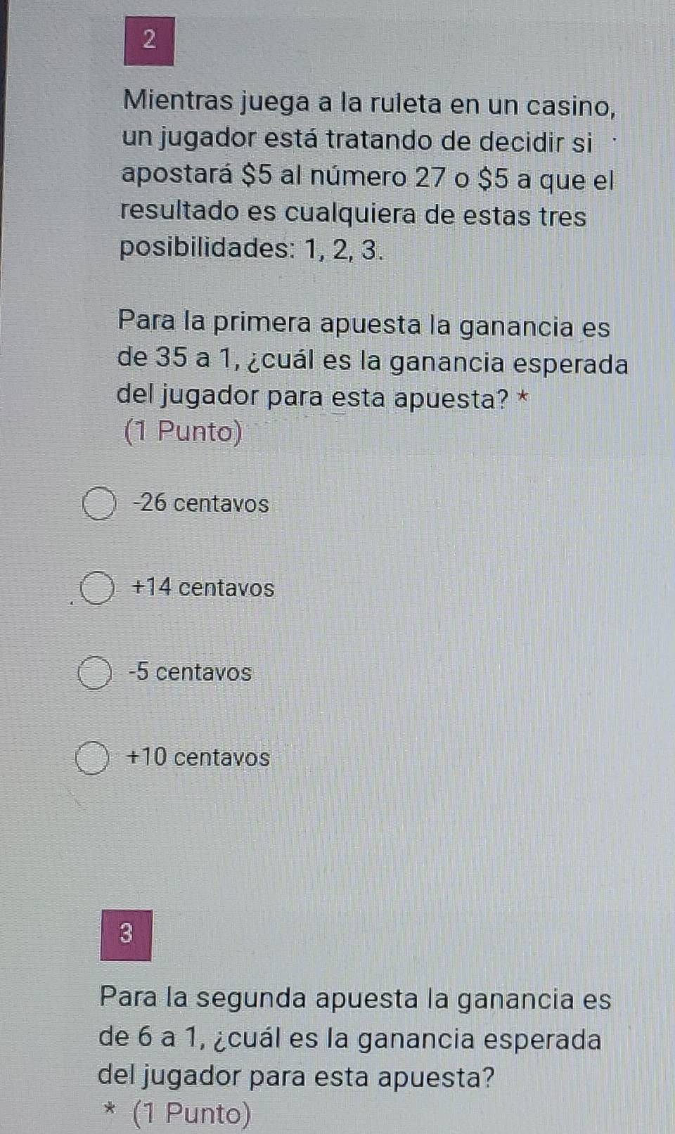 Mientras juega a la ruleta en un casino,
un jugador está tratando de decidir si
apostará $5 al número 27 o $5 a que el
resultado es cualquiera de estas tres
posibilidades: 1, 2, 3.
Para la primera apuesta la ganancia es
de 35 a 1, ¿cuál es la ganancia esperada
del jugador para esta apuesta? *
(1 Punto)
-26 centavos
+' 14 centavos
-5 centavos
+10 centavos
3
Para la segunda apuesta la ganancia es
de 6 a 1, ¿cuál es la ganancia esperada
del jugador para esta apuesta?
* (1 Punto)