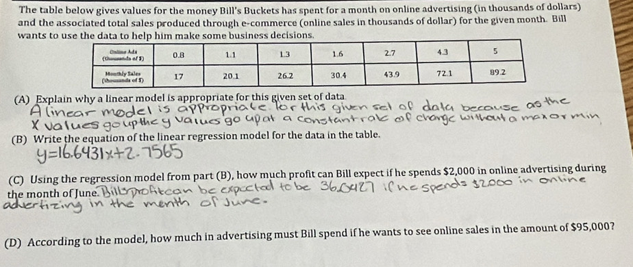 The table below gives values for the money Bill’s Buckets has spent for a month on online advertising (in thousands of dollars) 
and the associated total sales produced through e-commerce (online sales in thousands of dollar) for the given month. Bill 
wants to use the data to help him make some business decisions. 
(A) Explain why a linear model is appropriate for this given set of data 
(B) Write the equation of the linear regression model for the data in the table. 
(C) Using the regression model from part (B), how much profit can Bill expect if he spends $2,000 in online advertising during 
the month of June. 
(D) According to the model, how much in advertising must Bill spend if he wants to see online sales in the amount of $95,000?