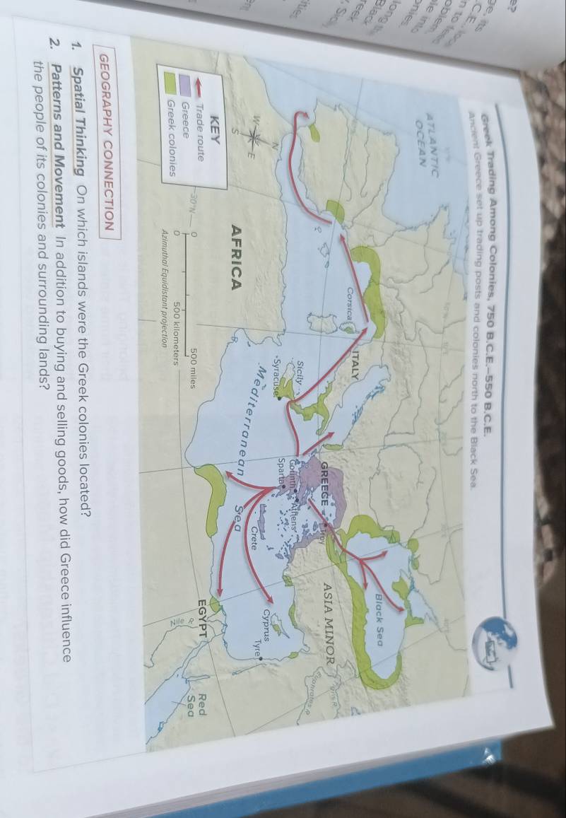 e? 
e , its CE. lo 
to fee 
blem 
le in 
nies 
ongth 
Blad 
eek 
, Sic 
te 
ant 
GEOGRAPHY CONNECTION 
1. Spatial Thinking On which islands were the Greek colonies located? 
2. Patterns and Movement In addition to buying and selling goods, how did Greece influence 
the people of its colonies and surrounding lands?