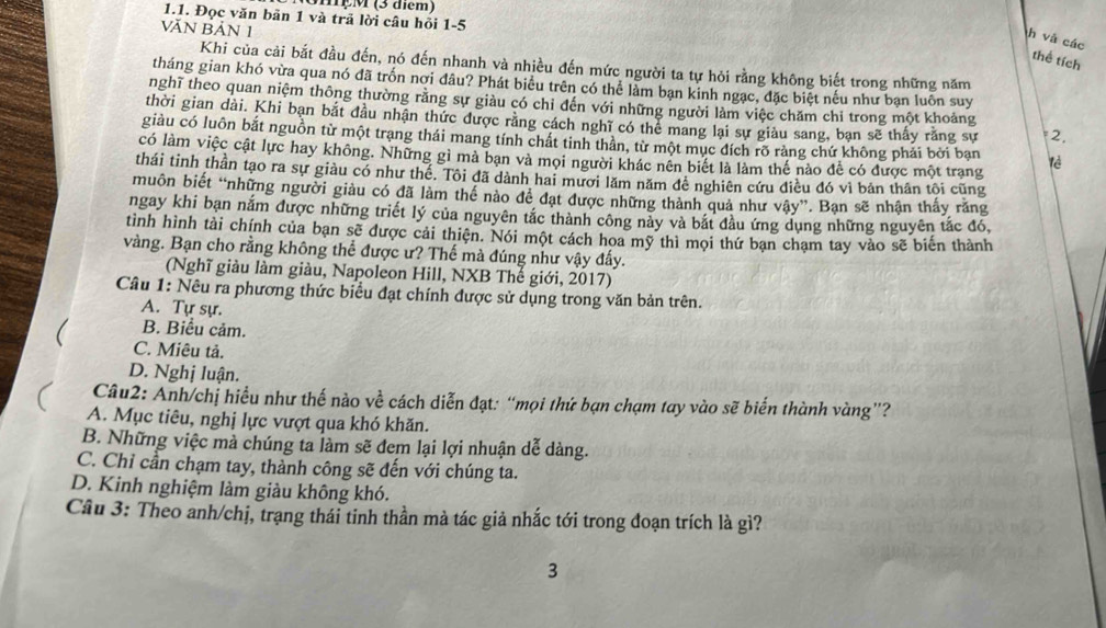 MẹM (3 điểm)
1.1. Đọc văn bãn 1 và trã lời câu hối 1-5
VĂN BẢN 1
h và các
thể tích
Khi của cải bắt đầu đến, nó đến nhanh và nhiều đến mức người ta tự hỏi rằng không biết trong những năm
tháng gian khó vừa qua nó đã trốn nơi đâu? Phát biểu trên có thể làm bạn kinh ngạc, đặc biệt nếu như bạn luôn suy
nghĩ theo quan niệm thông thường rằng sự giàu có chỉ đến với những người làm việc chăm chỉ trong một khoảng
thời gian dài. Khi bạn bắt đầu nhận thức được rằng cách nghĩ có thể mang lại sự giàu sang, bạn sẽ thấy răng sự 2.
giàu có luôn bắt nguồn từ một trạng thái mang tính chất tinh thân, từ một mục đích rõ ràng chứ không phải bởi bạn lè
có làm việc cật lực hay không. Những gì mà bạn và mọi người khác nên biết là làm thế nào để có được một trạng
thái tinh thần tạo ra sự giàu có như thế. Tôi đã dành hai mươi lăm năm đê nghiên cứu điều đó vì bản thân tôi cũng
muôn biết “những người giàu có đã làm thế nào để đạt được những thành quả như vậy”. Bạn sẽ nhận thấy răng
ngay khi bạn nắm được những triết lý của nguyên tắc thành công này và bắt đầu ứng dụng những nguyên tắc đó,
tình hình tài chính của bạn sẽ được cải thiện. Nói một cách hoa mỹ thì mọi thứ bạn chạm tay vào sẽ biến thành
vàng. Bạn cho rằng không thể được ư? Thế mà đúng như vậy đẩy.
(Nghĩ giàu làm giàu, Napoleon Hill, NXB Thế giới, 2017)
Câu 1: Nêu ra phương thức biểu đạt chính được sử dụng trong văn bản trên.
A. Tự sự.
B. Biểu cảm.
C. Miêu tả.
D. Nghị luận.
Câu2: Anh/chị hiểu như thế nào về cách diễn đạt: “mọi thứ bạn chạm tay vào sẽ biển thành vàng”?
A. Mục tiêu, nghị lực vượt qua khó khăn.
B. Những việc mà chúng ta làm sẽ đem lại lợi nhuận dễ dàng.
C. Chỉ cần chạm tay, thành công sẽ đến với chúng ta.
D. Kinh nghiệm làm giàu không khó.
Cầu 3: Theo anh/chị, trạng thái tinh thần mà tác giả nhắc tới trong đoạn trích là gì?
3