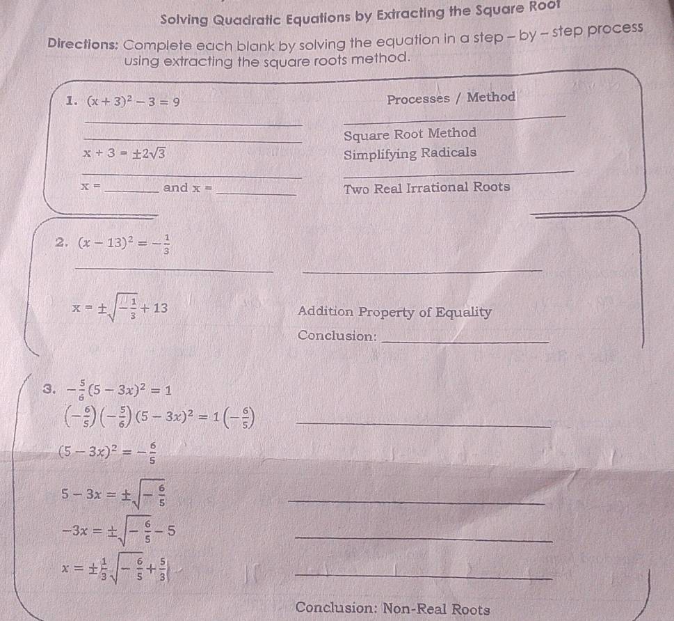 Solving Quadratic Equations by Extracting the Square Root 
Directions: Complete each blank by solving the equation in a step - by - step process 
using extracting the square roots method. 
1. (x+3)^2-3=9 Processes / Method 
_ 
_ 
_Square Root Method
x+3=± 2sqrt(3) Simplifying Radicals 
_ 
_
x= _and x= _Two Real Irrational Roots 
2. (x-13)^2=- 1/3 
_ 
_
x=± sqrt(-frac 1)3+13 Addition Property of Equality 
Conclusion:_ 
3. - 5/6 (5-3x)^2=1
(- 6/5 )(- 5/6 )(5-3x)^2=1(- 6/5 ) _
(5-3x)^2=- 6/5 
5-3x=± sqrt(-frac 6)5
_
-3x=± sqrt(-frac 6)5-5
_
x=±  1/3 sqrt(-frac 6)5+ 5/3 
_ 
Conclusion: Non-Real Roots