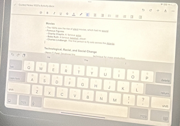 Guided Notes 1920's Activity docx 
5 + 
B I U G A E := 
Movies 
- The 1920s saw the rise of silent movies, which had no sound 
- Famous Figures 
- Charlie Chaplin: A famous actor 
- Babe Ruth: A famous baseball, player 
- Charles Lindbergh. The first person to fly solo across the Atlantic. 
Technological, Racial, and Social Change 
- Henry T. Ford: Develooed the technique for mass oroduction. 
He The 
4 8 
6 
tab Q W E R T Y U 9 
# 
1 δ 
P 
| delete 
caps lock A s D F G H 
J K L return 
shift Z C V B N ! : 
. 7123
M 
shift 
,?123