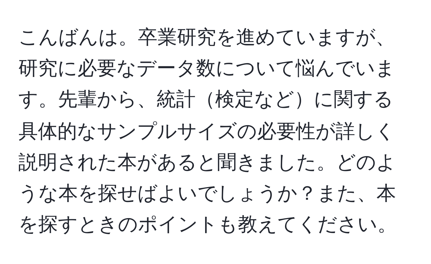 こんばんは。卒業研究を進めていますが、研究に必要なデータ数について悩んでいます。先輩から、統計検定などに関する具体的なサンプルサイズの必要性が詳しく説明された本があると聞きました。どのような本を探せばよいでしょうか？また、本を探すときのポイントも教えてください。