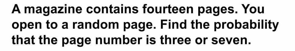 A magazine contains fourteen pages. You 
open to a random page. Find the probability 
that the page number is three or seven.