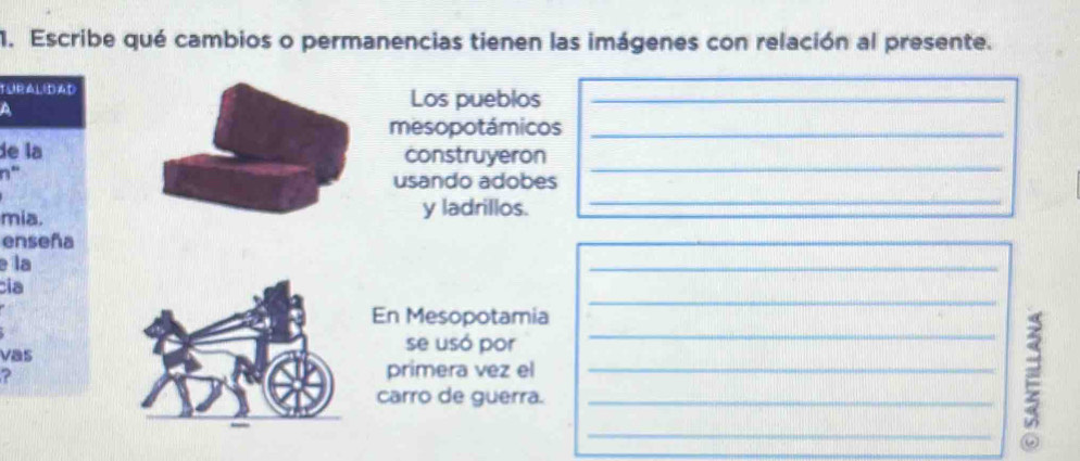 Escribe qué cambios o permanencias tienen las imágenes con relación al presente. 
TURAL(DAD Los pueblos_ 
A 
mesopotámicos_ 
de la construyeron 
n“ 
usando adobes 
_ 
mia. y ladrillos. 
_ 
enseña 
e la 
_ 
_ 
cia 
En Mesopotamia 
Vas 
se usó por 
? 
primera vez el_ 
carro de guerra._ 
_ξ_