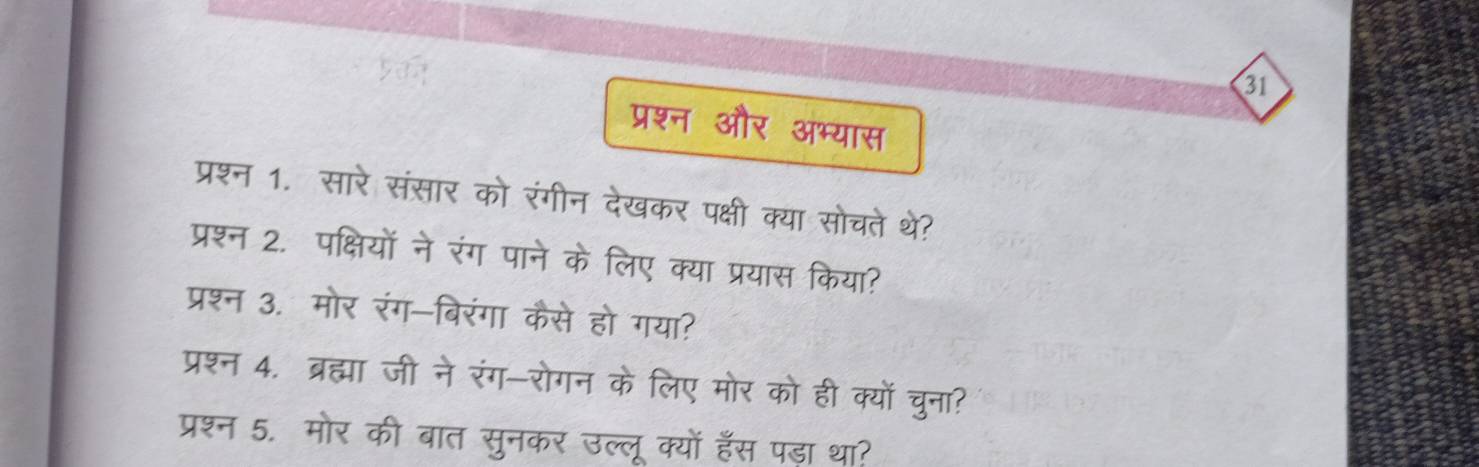 31 
प्रश्न और अभ्यास 
प्रश्न 1. सारे संसार को रंगीन देखकर पक्षी क्या सोचते थे? 
प्रश्न 2. पक्षियों ने रंग पाने के लिए क्या प्रयास किया? 
प्रश्न 3. मोर रंग-बिरंगा कैसे हो गया? 
प्रश्न 4. ब्रह्मा जी ने रंग-रोगन के लिए मोर को ही क्यों चुना? 
प्रश्न 5. मोर की बात सुनकर उल्लू क्यों हॅस पड़ा था?