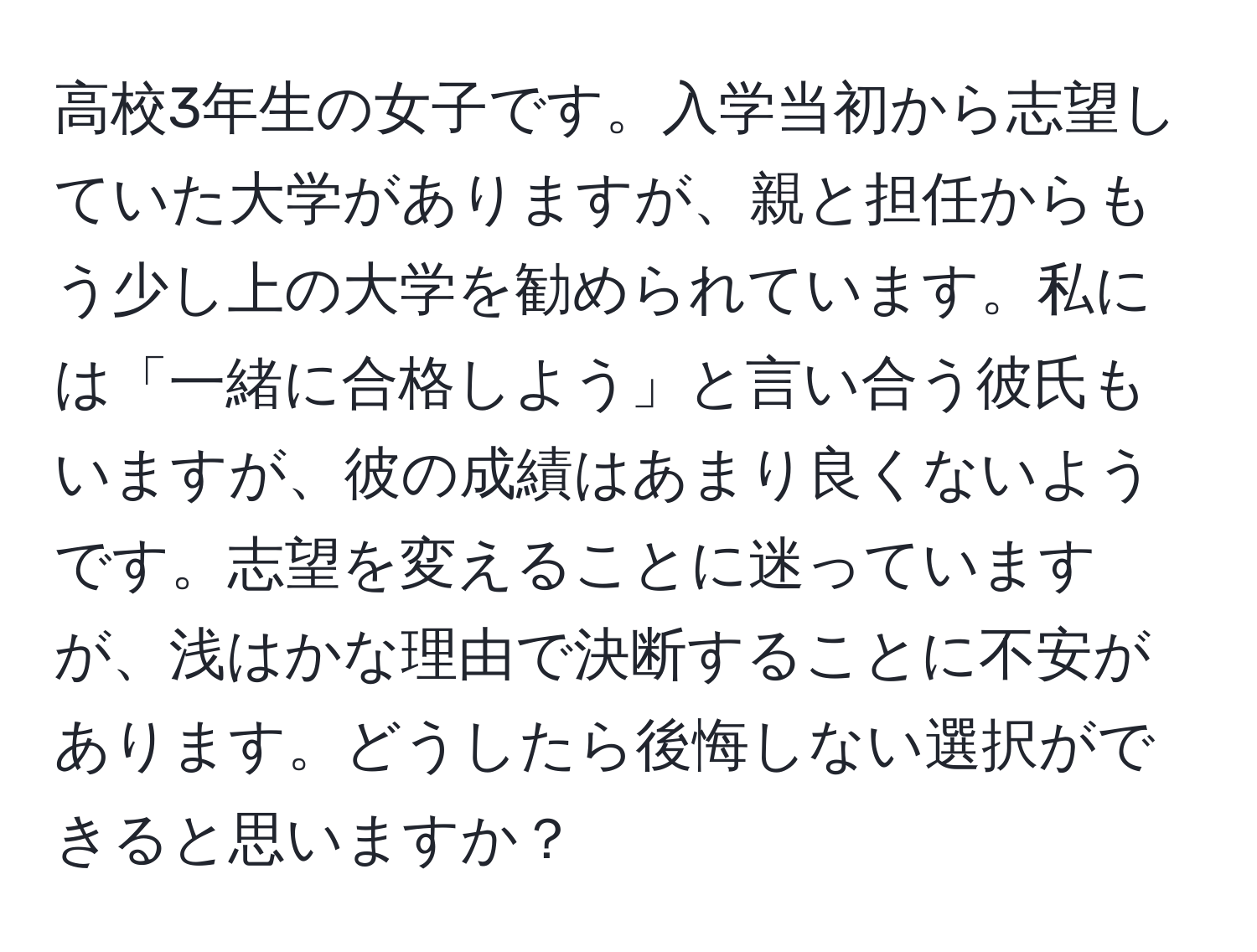 高校3年生の女子です。入学当初から志望していた大学がありますが、親と担任からもう少し上の大学を勧められています。私には「一緒に合格しよう」と言い合う彼氏もいますが、彼の成績はあまり良くないようです。志望を変えることに迷っていますが、浅はかな理由で決断することに不安があります。どうしたら後悔しない選択ができると思いますか？