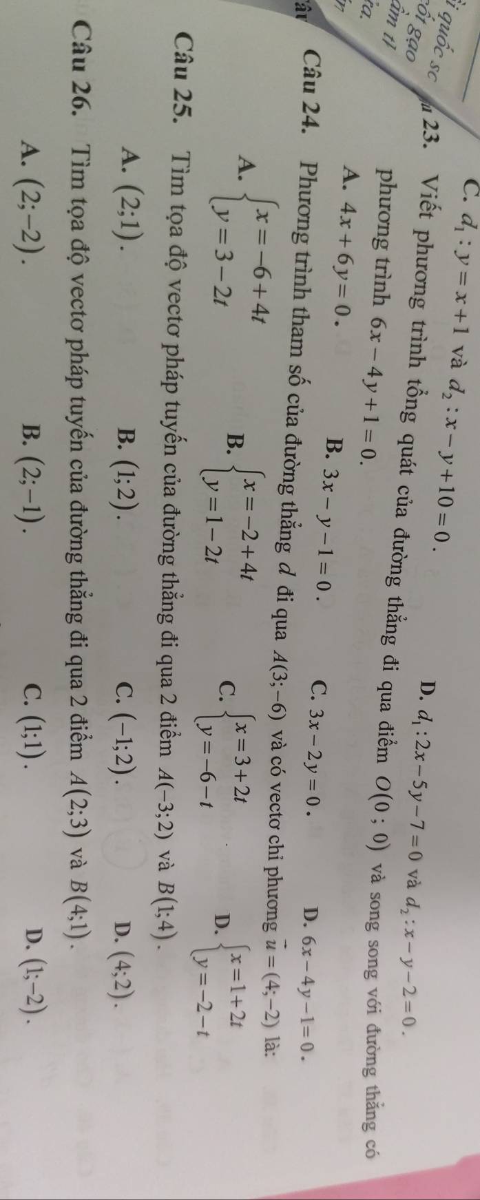 C. d_1:y=x+1 và d_2:x-y+10=0.
cốt gạo
D. d_1:2x-5y-7=0 và d_2:x-y-2=0.
i quốc sc  23. Viết phương trình tổng quát của đường thẳng đi qua điểm O(0;0) và song song với đường thắng có
ầm tỉ
phương trình 6x-4y+1=0.
ra.
h
A. 4x+6y=0.
B. 3x-y-1=0.
C. 3x-2y=0. D. 6x-4y-1=0.
' â u Câu 24. Phương trình tham số của đường thẳng đ đi qua A(3;-6) và có vectơ chỉ phương vector u=(4;-2) là:
A. beginarrayl x=-6+4t y=3-2tendarray.
B. beginarrayl x=-2+4t y=1-2tendarray.
C. beginarrayl x=3+2t y=-6-tendarray. beginarrayl x=1+2t y=-2-tendarray.
D.
Câu 25. Tìm tọa độ vectơ pháp tuyến của đường thẳng đi qua 2 điểm A(-3;2) và B(1;4).
B.
A. (2;1). (1;2). C. (-1;2). D. (4;2).
Câu 26. Tìm tọa độ vectơ pháp tuyến của đường thẳng đi qua 2 điểm A(2;3) và B(4;1).
A. (2;-2). B. (2;-1). C. (1;1). D. (1;-2).