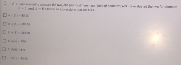 Davis wanted to compare the two jobs pay for different numbers of hours worked. He evaluated the two functions at
h=1 and h=6. Choose all expressions that are TRUE.
A. a(1)=$8.75
B. a(6)=$82.50
C. d(1)=$12.50
D. a(6)=$90
E d(6)=$75
F d(1)=$5.00