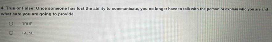 True or False: Once someone has lost the ability to communicate, you no longer have to talk with the person or explain who you are and
what care you are going to provide.
TRUE
FALSE