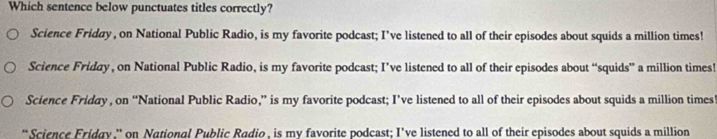 Which sentence below punctuates titles correctly?
Science Friday, on National Public Radio, is my favorite podcast; I’ve listened to all of their episodes about squids a million times!
Science Friday , on National Public Radio, is my favorite podcast; I’ve listened to all of their episodes about “squids” a million times!
Science Friday , on “National Public Radio,” is my favorite podcast; I’ve listened to all of their episodes about squids a million times!
*Science Friday.' on National Public Radio , is my favorite podcast; I’ve listened to all of their episodes about squids a million