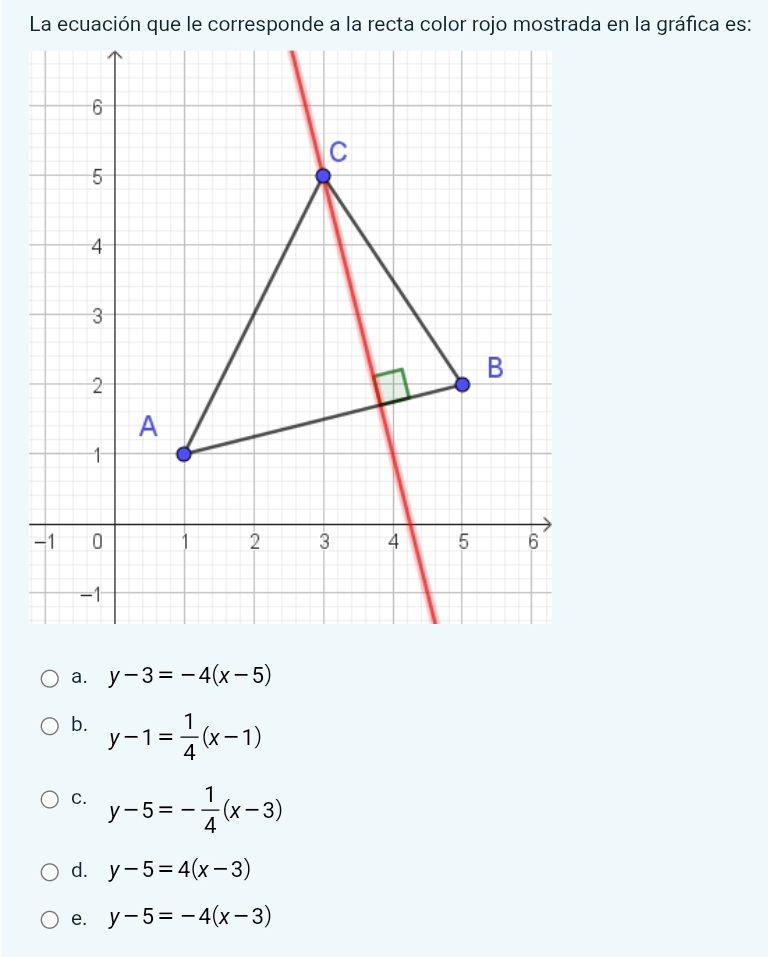 La ecuación que le corresponde a la recta color rojo mostrada en la gráfica es:
a. y-3=-4(x-5)
b. y-1= 1/4 (x-1)
C. y-5=- 1/4 (x-3)
d. y-5=4(x-3)
e. y-5=-4(x-3)