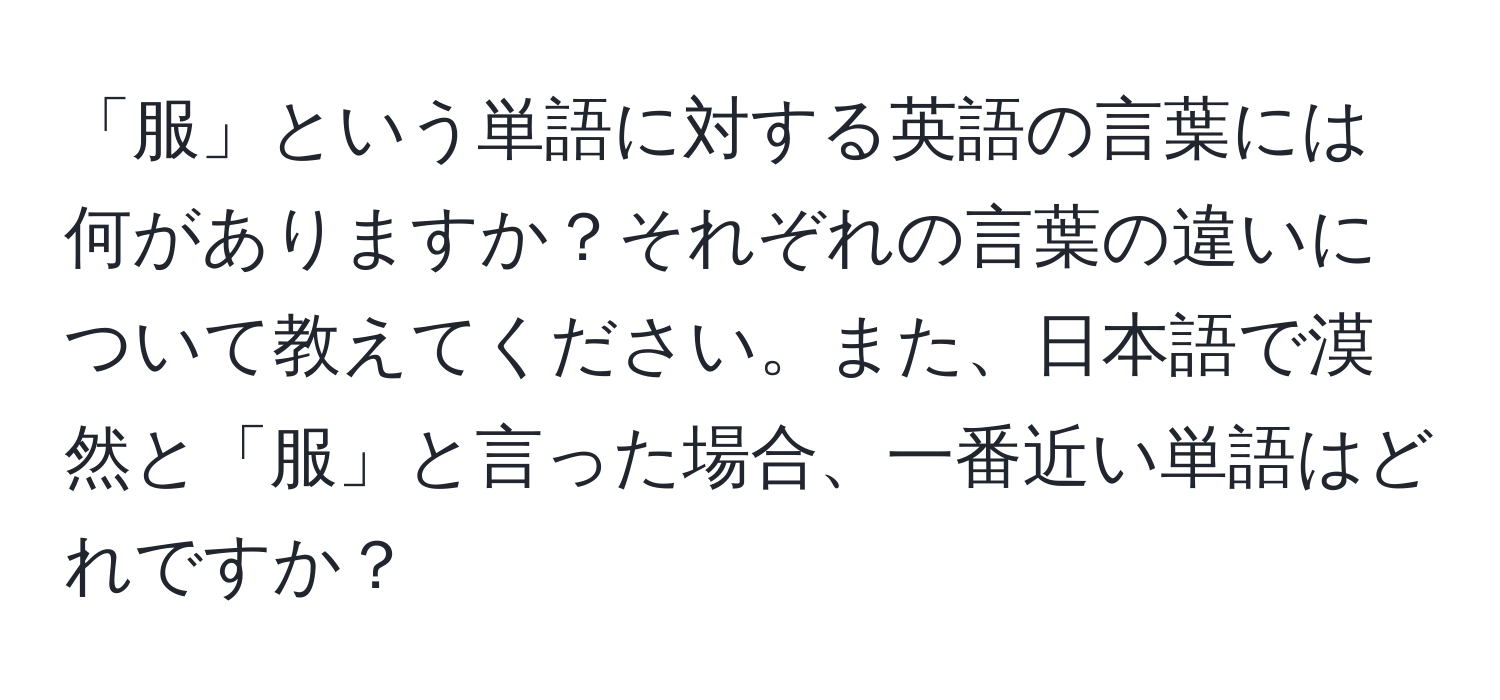 「服」という単語に対する英語の言葉には何がありますか？それぞれの言葉の違いについて教えてください。また、日本語で漠然と「服」と言った場合、一番近い単語はどれですか？