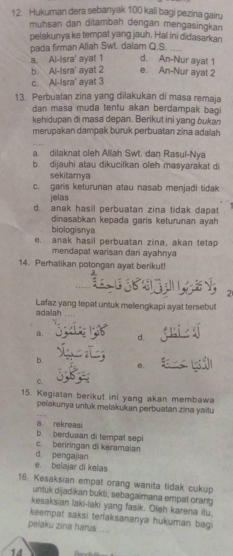 Hukuman dera sebanyak 100 kali bagi pezina gairu
muhsan dan ditambah dengan mengasingkan
pelakunya ke tempat yang jauh. Hal ini didasarkan
pada firman Allah Swt. dalam Q.S. ...
a Al-Isra' ayat 1 d. An-Nur ayat 1
b. Al-Isra' ayat 2 e. An-Nur ayat 2
c. Al-Isra' ayat 3
13. Perbuatan zina yang dilakukan di masa remaja
dan masa muda tentu akan berdampak bagi
kehidupan di masa depan. Berikut ini yang bukan
merupakan dampak buruk perbuatan zina adalah
a. dilaknat oleh Allah Swt. dan Rasul-Nya
b. dijauhi atau dikucilkan oleh masyarakat di
sekitarnya
c. garis keturunan atau nasab menjadi tidak
jelas
d. anak hasil perbuatan zina tidak dapat
dinasabkan kepada garis keturunan ayah
biologisnya
e. anak hasil perbuatan zina, akan tetap
mendapat warisan dari ayahnya
14. Perhatikan potongan ayat berikut!
2
Lafaz yang tepat untuk melengkapi ayat tersebut
adalah
a.
d.
b.
e.
C.
15. Kegiatan berikut ini yang akan membawa
pelakunya untuk melakukan perbuatan zina yaitu
a. rekreasi
b. berduaan di tempat sepi
c. beriringan di keramaian
d. pengajian
e. belajar di kelas
16. Kesaksian empat orang wanita tidak cukup
untuk dijadikan bukti, sebagaimana empat orang
kesaksian laki-laki yang fasik. Oleh karena itu,
keempat saksi terlaksananya hukuman bagi
pelaku zina harus ....
14