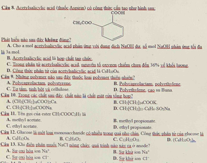 Acetylsalicylic acid (thuốc Aspirin) có công thức cấu tao như hình sau:
Phát biểu nào sau đây không đúng
A. Cho a mol acetylsalicylic acid phản ứng với dụng dịch NaOH dự, số mol NaOH phản ứng tối đạa
là 3a moL
B. Acetylsalicylic acid là hợp chất tap chức
C. Trong phân tử acetylsalicylic acid. nguyên tố oxygen chiếm chưa đến 36% yề khối lượng.
D. Công thức phân tử của acetylsalicylic acid là C_9H_10O_4.
Câu 9. Những polymer nào sau đây thuộc loại polymer thiên nhiên?
A. Polycaprolactam. polystyrene. B. Polycaprolactam. polvethylene
C. Tợ tầm. tinh bột yà cellulose. D. Polyethylene. cao su Buna.
Câu 10. Trong các chất sau đây. chất nào là chất giặt rửa tổng hợp?
A. (CH_3[CH_2]_16COO)_2Ca. B. CH_3[CH_2]_14 COOK.
C. CH_3[CH_2]_16COONa. D. CH_3[CH_2]11 -C_6H_4-SO_3Na.
Câu 11. Tên gọi của ester CH_3COOC_2H_5 là
A. methyl acetate. B. methyl propionate.
C. ethyl acetate. D. ethyl propionate.
Câu 12. Glucose là một loại monosaccharide có nhiều trong quả nho chín, Công thức phân tử của glucose là
A. C_6H_12O_6. B. C_2H_4O_2. C. C_12H_22O_11. D. (C_6H_10O__ 5)_n.
Cân 13. Khi điện phân muối NaCl nóng chảy, quá trình nào xảy ra ở anode?
A. Sự oxi hóa ion Na^+. B. Sự khử ion Na^+
C. Sự oxi hóa ion C1^- D. Sự khử ion Cl^-.