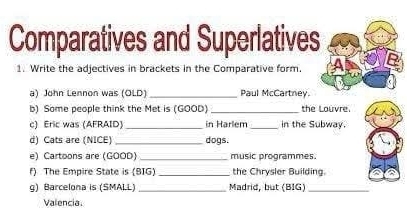 Comparatives and Superlatives 
1. Write the adjectives in brackets in the Comparative form. 
a) John Lennon was (OLD)_ Paul McCartney. 
b) Some people think the Met is (GOOD) _the Louvre. 
c) Eric was (AFRAID)_ in Harlem _in the Subway. 
d) Cats are (NICE) _dogs. 
e) Cartoons are (GOOD)_ music programmes. 
f) The Empire State is (BIG) _the Chrysler Building. 
g) Barcelona is (SMALL) _Madrid, but (BIG)_ 
Valencia.