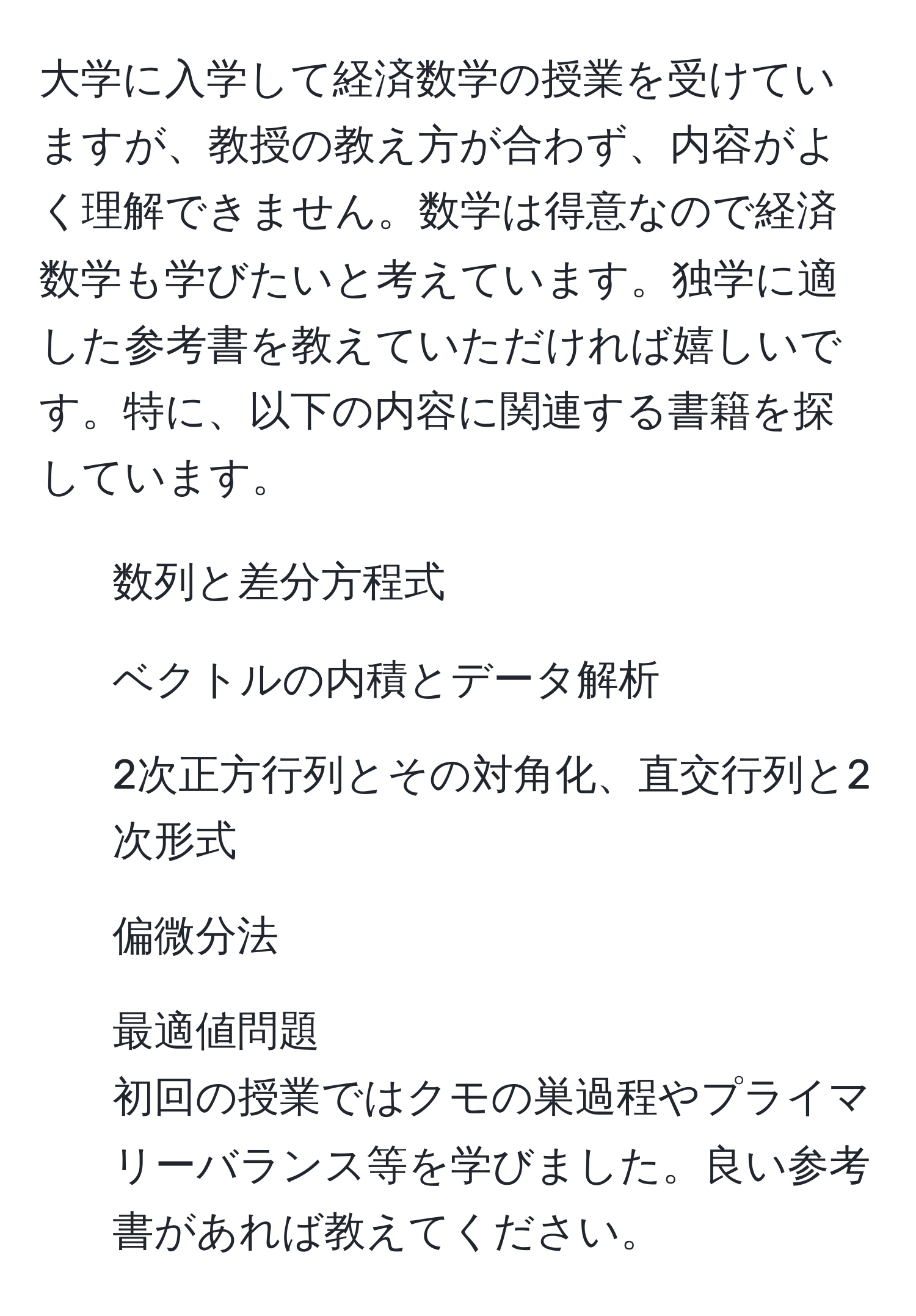 大学に入学して経済数学の授業を受けていますが、教授の教え方が合わず、内容がよく理解できません。数学は得意なので経済数学も学びたいと考えています。独学に適した参考書を教えていただければ嬉しいです。特に、以下の内容に関連する書籍を探しています。  
- 数列と差分方程式  
- ベクトルの内積とデータ解析  
- 2次正方行列とその対角化、直交行列と2次形式  
- 偏微分法  
- 最適値問題  
初回の授業ではクモの巣過程やプライマリーバランス等を学びました。良い参考書があれば教えてください。