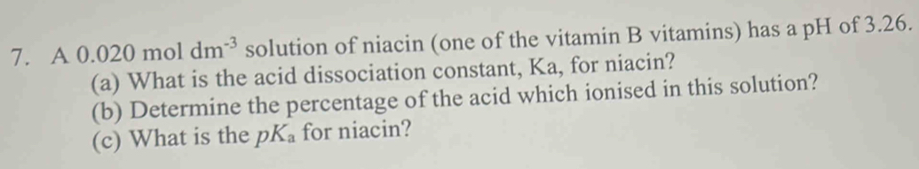 A0.020moldm^(-3) solution of niacin (one of the vitamin B vitamins) has a pH of 3.26. 
(a) What is the acid dissociation constant, Ka, for niacin? 
(b) Determine the percentage of the acid which ionised in this solution? 
(c) What is the pK_a for niacin?