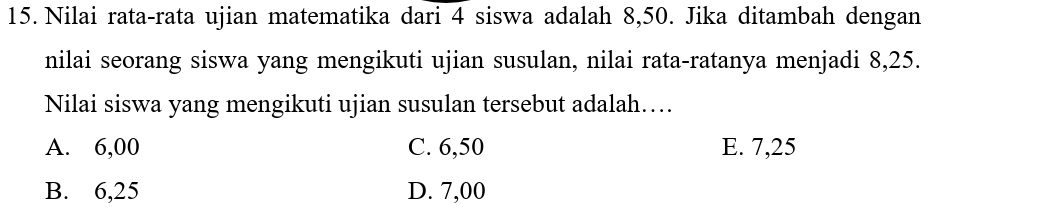 Nilai rata-rata ujian matematika dari 4 siswa adalah 8,50. Jika ditambah dengan
nilai seorang siswa yang mengikuti ujian susulan, nilai rata-ratanya menjadi 8,25.
Nilai siswa yang mengikuti ujian susulan tersebut adalah…
A. 6,00 C. 6,50 E. 7,25
B. 6,25 D. 7,00