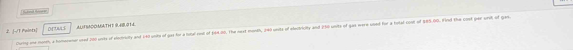 Submit Answer 
2. [-/1 Points] DETAILS AUFMODMATH1 9.4B.014. 
During one month, a homeowner used 200 units of electricity and 140 units of gas for a total cost of $64.00. The next month, 240 units of electricity and 250 units of gas were used for a total cost of $85.00. Find the cost per unit of gas.