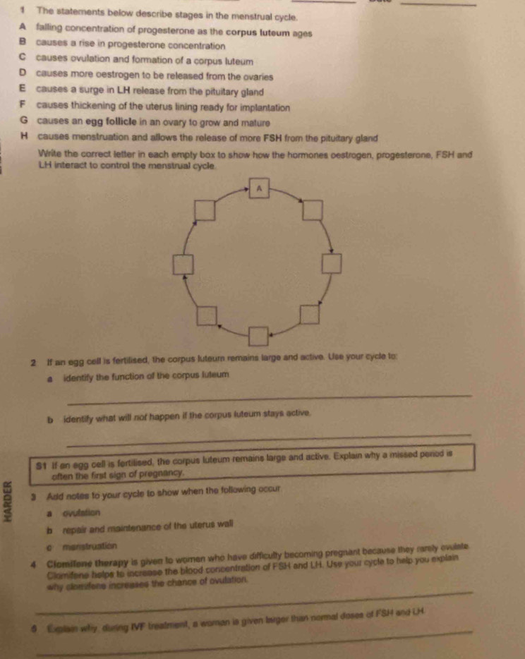 The statements below describe stages in the menstrual cycle. 
A falling concentration of progesterone as the corpus luteum ages 
B causes a rise in progesterone concentration 
C causes ovulation and formation of a corpus luteum 
D causes more oestrogen to be released from the ovaries 
E causes a surge in LH release from the pituitary gland 
F causes thickening of the uterus lining ready for implantation 
G causes an egg follicle in an ovary to grow and mature 
H causes menstruation and allows the release of more FSH from the pituitary gland 
Write the correct letter in each empty box to show how the hormones oestrogen, progesterone, FSH and 
LH interact to control the menstrual cycle. 
2 If an egg cell is fertilised, the corpus luteum remains large and active. Use your cycle to: 
a identify the function of the corpus luteum 
_ 
b identify what will nof happen if the corpus luteum stays active. 
_ 
$1 If an egg cell is fortilised, the corpus luteum remains large and active. Explain why a missed period is 
often the first sign of pregnancy. 
3 Add notes to your cycle to show when the following occur 
a ovulation 
b repair and maintenance of the uterus wall 
c menstruation 
4 Clomšfene therapy is given to women who have difficully becoming pregnant because they ramely evulate 
Clomifene helps to increase the blood concentration of FSH and LH. Use your cycle to help you explain 
_ 
why clonsfene increases the chance of ovulation. 
_ 
6 Exmlain why, during IVF treatment, a woman is given larger than normal doses of FSH and LH