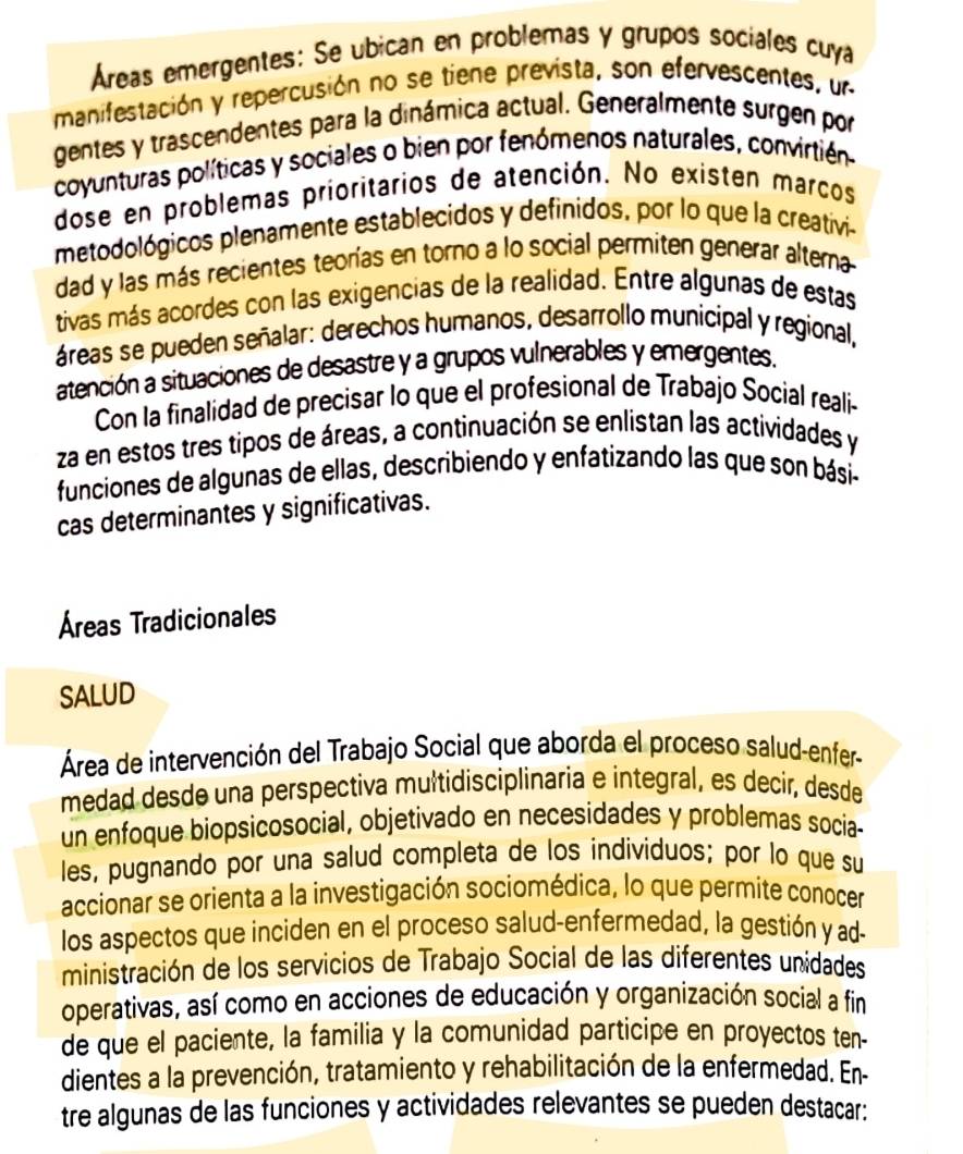 Áreas emergentes: Se ubican en problemas y grupos sociales cuya
manifestación y repercusión no se tiene prevista, son efervescentes, un
gentes y trascendentes para la dinámica actual. Generalmente surgen por
coyunturas políticas y sociales o bien por fenómenos naturales, convirtién
dose en problemas prioritarios de atención. No existen marcos
metodológicos plenamente establecidos y definidos, por lo que la creativi-
dad y las más recientes teorías en torno a lo social permiten generar altema
tivas más acordes con las exigencias de la realidad. Entre algunas de estas
áreas se pueden señalar: derechos humanos, desarrollo municipal y regional,
atención a situaciones de desastre y a grupos vulnerables y emergentes.
Con la finalidad de precisar lo que el profesional de Trabajo Social realií-
za en estos tres tipos de áreas, a continuación se enlistan las actividades y
funciones de algunas de ellas, describiendo y enfatizando las que son bási-
cas determinantes y significativas.
Áreas Tradicionales
SALUD
Área de intervención del Trabajo Social que aborda el proceso salud-enfer-
medad desde una perspectiva mułtidisciplinaria e integral, es decir, desde
un enfoque biopsicosocial, objetivado en necesidades y problemas socia-
les, pugnando por una salud completa de los individuos; por lo que su
accionar se orienta a la investigación sociomédica, lo que permite conocer
los aspectos que inciden en el proceso salud-enfermedad, la gestión y ad-
ministración de los servicios de Trabajo Social de las diferentes unidades
operativas, así como en acciones de educación y organización social a fin
de que el paciente, la familia y la comunidad participe en proyectos ten-
dientes a la prevención, tratamiento y rehabilitación de la enfermedad. En
tre algunas de las funciones y actividades relevantes se pueden destacar: