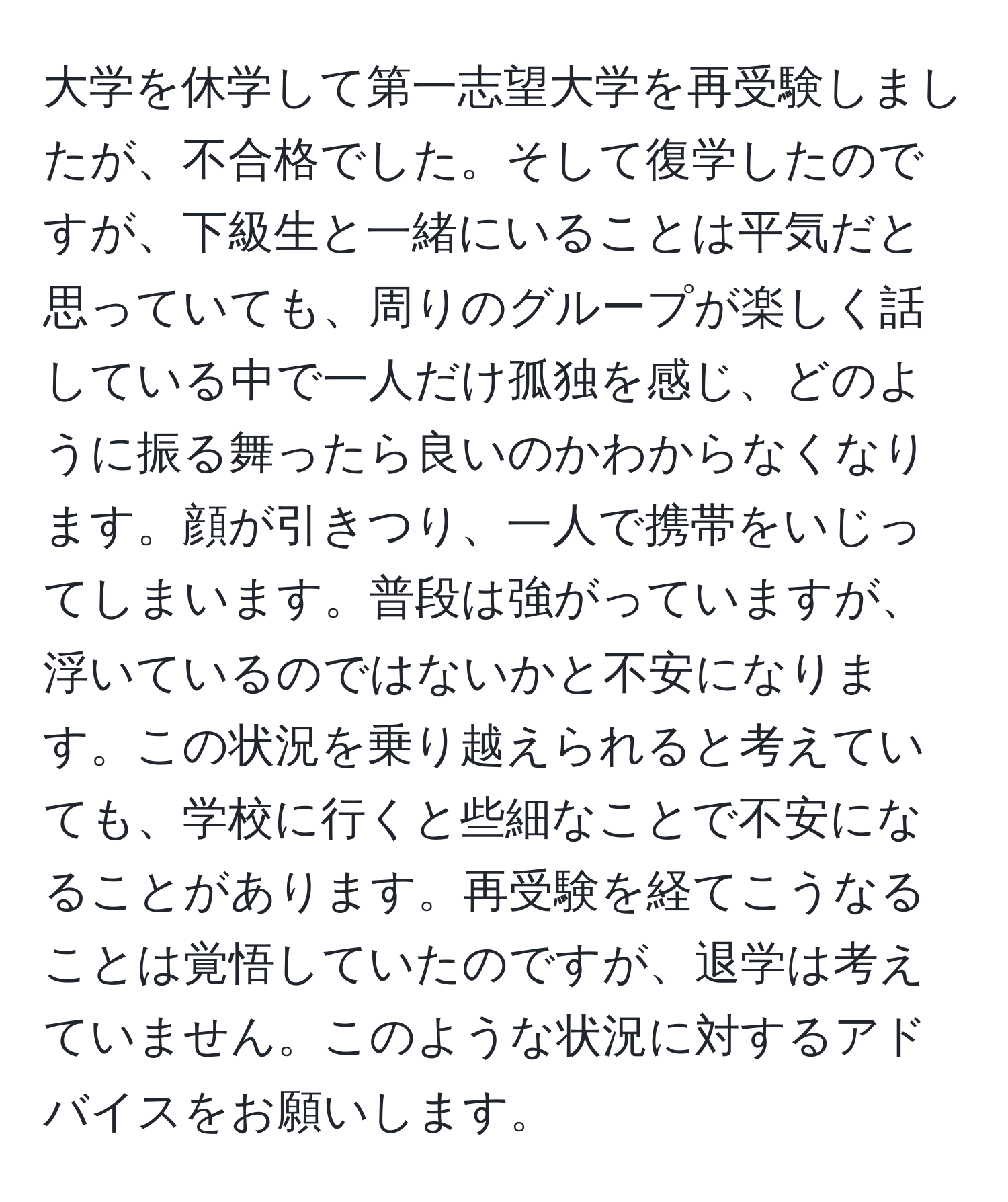 大学を休学して第一志望大学を再受験しましたが、不合格でした。そして復学したのですが、下級生と一緒にいることは平気だと思っていても、周りのグループが楽しく話している中で一人だけ孤独を感じ、どのように振る舞ったら良いのかわからなくなります。顔が引きつり、一人で携帯をいじってしまいます。普段は強がっていますが、浮いているのではないかと不安になります。この状況を乗り越えられると考えていても、学校に行くと些細なことで不安になることがあります。再受験を経てこうなることは覚悟していたのですが、退学は考えていません。このような状況に対するアドバイスをお願いします。