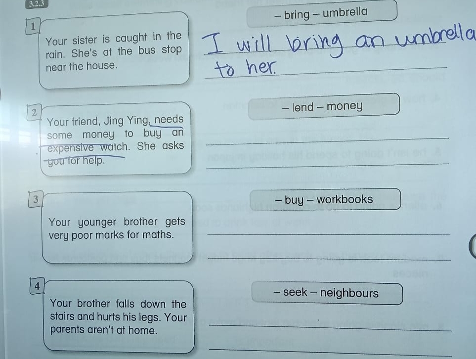 bring - umbrella 
1 
_ 
Your sister is caught in the 
rain. She's at the bus stop 
near the house. 
_ 
2 - lend - money 
Your friend, Jing Ying, needs 
some money to buy an_ 
expensive watch. She asks 
you for help. 
_ 
3 - buy - workbooks 
Your younger brother gets 
very poor marks for maths._ 
_ 
4 
- seek - neighbours 
Your brother falls down the 
stairs and hurts his legs. Your 
parents aren't at home. 
_ 
_
