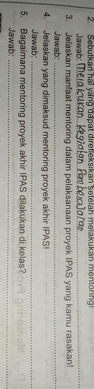 Sebutkan hal yang dapat direfleksikan setelah melakukan mentoring! 
Jawab:_ 
3. Jelaskan manfaat mentoring dalam pelaksanaan proyek IPAS yang kamu rasakan! 
Jawab:_ 
4. Jelaskan yang dimaksud mentoring proyek akhir IPAS! 
Jawab:_ 
5. Bagaimana mentoring proyek akhir IPAS dilakukan di kelas? 
Jawab:_