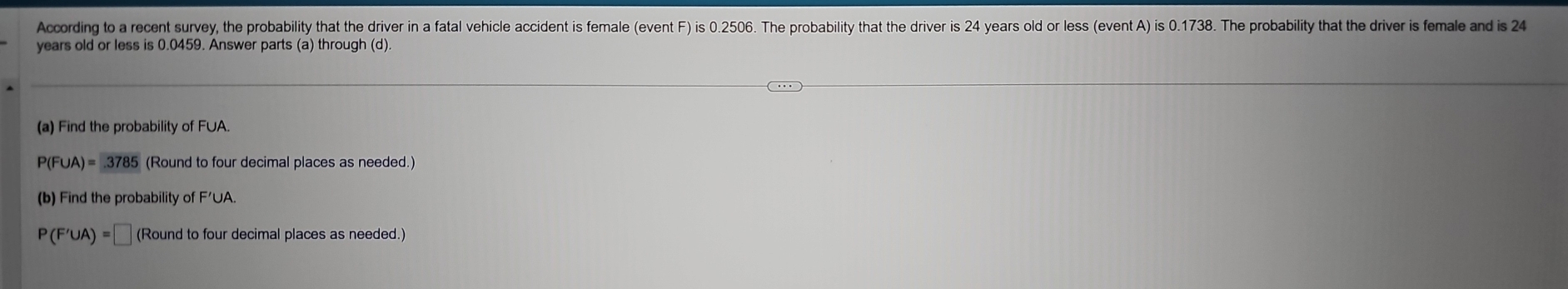 According to a recent survey, the probability that the driver in a fatal vehicle accident is female (event F) is 0.2506. The probability that the driver is 24 years old or less (event A) is 0.1738. The probability that the driver is female and is 24
years old or less is 0.0459. Answer parts (a) through (d). 
(a) Find the probability of F∪A.
P(F∪ A)=3785 (Round to four decimal places as needed.) 
(b) Find the probability of F'∪A.
P(F'∪ A)=□ (Round to four decimal places as needed.)