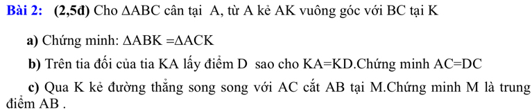 (2,5d) Cho △ ABC cân tại A, từ A kẻ AK vuông góc với BC tại K
a) Chứng minh: △ ABK=△ ACK
b) Trên tia đối của tia KA lấy điểm D sao cho KA=KD.Chứng minh AC=DC
c) Qua K kẻ đường thắng song song với AC cắt AB tại M.Chứng minh M là trung 
điểm AB.