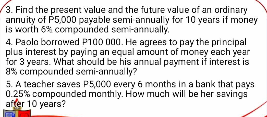 Find the present value and the future value of an ordinary 
annuity of P5,000 payable semi-annually for 10 years if money 
is worth 6% compounded semi-annually. 
4. Paolo borrowed P100 000. He agrees to pay the principal 
plus interest by paying an equal amount of money each year
for 3 years. What should be his annual payment if interest is
8% compounded semi-annually? 
5. A teacher saves P5,000 every 6 months in a bank that pays
0.25% compounded monthly. How much will be her savings 
after 10 years?