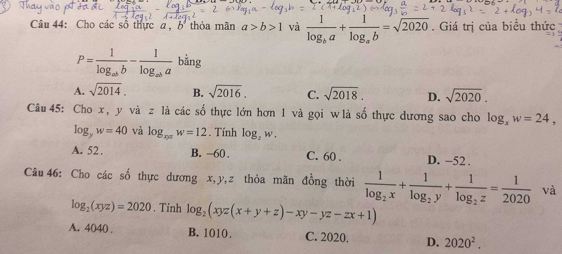 Cho các số thực a , b thỏa mãn a>b>1 và frac 1log _ba+frac 1log _ab=sqrt(2020). Giá trị của biểu thức
P=frac 1log _abb-frac 1log _aba bằng
A. sqrt(2014). B. sqrt(2016). sqrt(2018). 
C.
D. sqrt(2020). 
Câu 45: Cho x , y và z1i à các số thực lớn hơn 1 và gọi wlà số thực dương sao cho log _xw=24,
log _yw=40 và log _xyzw=12. Tính log _zw.
A. 52. B. -60. C. 60. D. −52.
Câu 46: Cho các số thực dương x, y, z thỏa mãn đồng thời frac 1log _2x+frac 1log _2y+frac 1log _2z= 1/2020  và
log _2(xyz)=2020. Tính log _2(xyz(x+y+z)-xy-yz-zx+1)
A. 4040. B. 1010. C. 2020.
D. 2020^2.